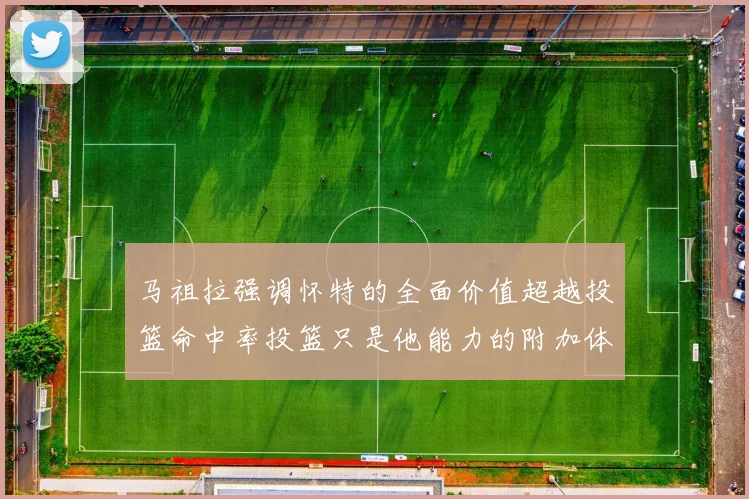 马祖拉强调怀特的全面价值超越投篮命中率投篮只是他能力的附加体现