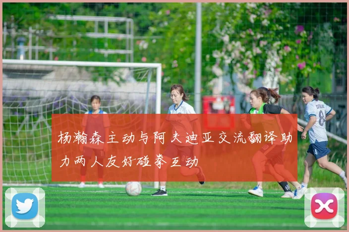 杨瀚森主动与阿夫迪亚交流翻译助力两人友好碰拳互动