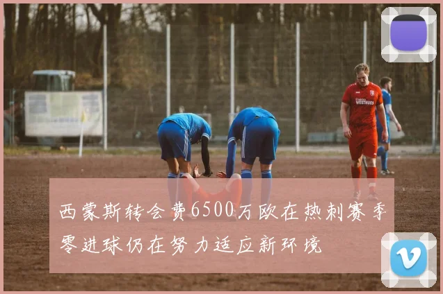 西蒙斯转会费6500万欧在热刺赛季零进球仍在努力适应新环境