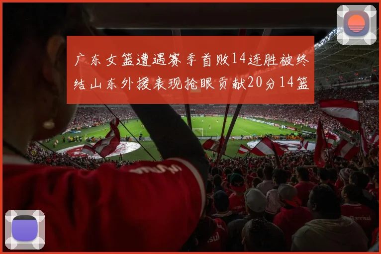 广东女篮遭遇赛季首败14连胜被终结山东外援表现抢眼贡献20分14篮板5助攻