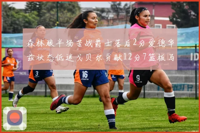 森林狼半场苦战爵士落后2分爱德华兹状态低迷戈贝尔贡献12分7篮板马卡表现抢眼拿下15分