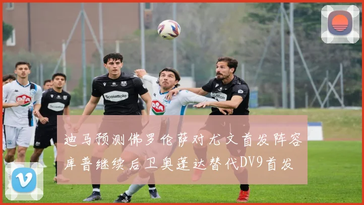 迪马预测佛罗伦萨对尤文首发阵容库普继续后卫奥蓬达替代DV9首发