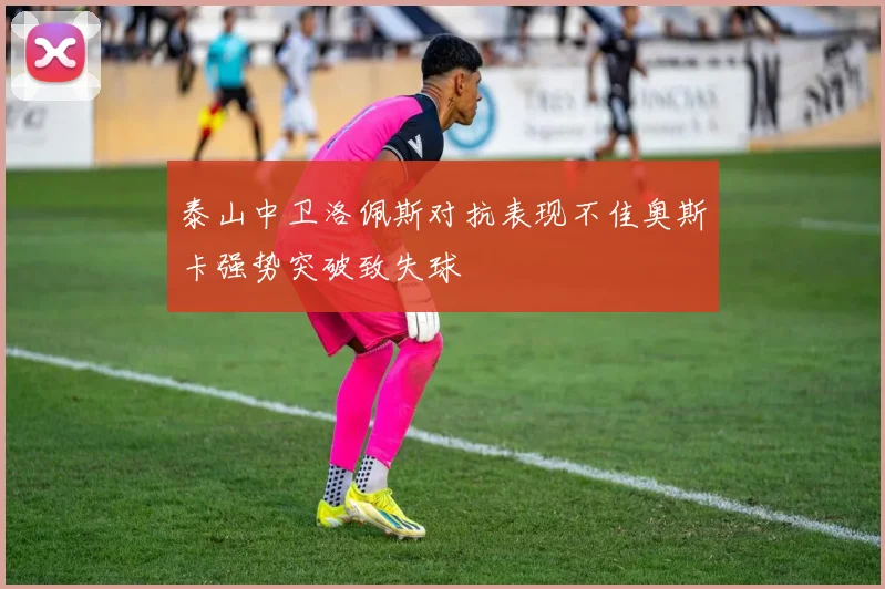 泰山中卫洛佩斯对抗表现不佳奥斯卡强势突破致失球