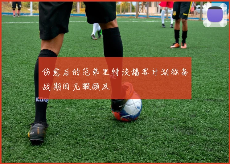 伤愈后的范弗里特谈播客计划称备战期间无暇顾及