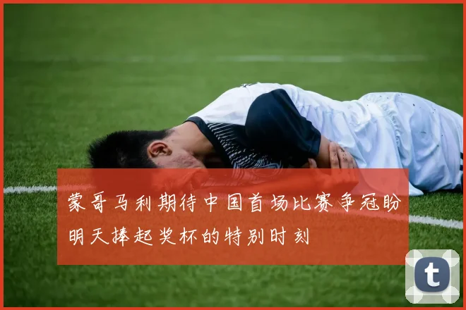 蒙哥马利期待中国首场比赛争冠盼明天捧起奖杯的特别时刻
