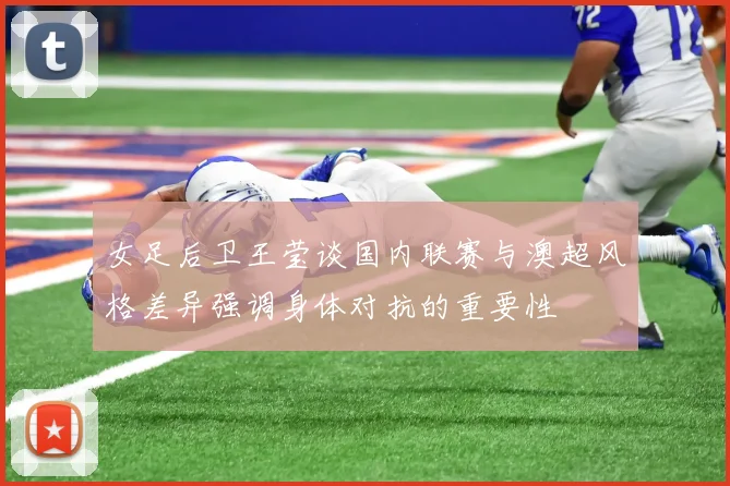 女足后卫王莹谈国内联赛与澳超风格差异强调身体对抗的重要性