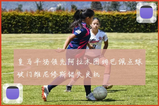 皇马半场领先阿拉木图姆巴佩点球破门维尼修斯错失良机