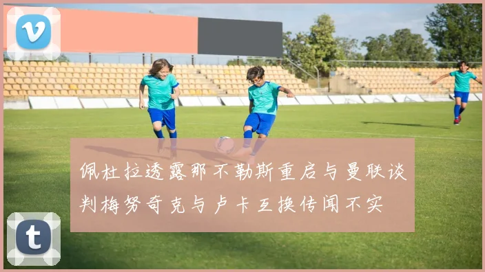 佩杜拉透露那不勒斯重启与曼联谈判梅努奇克与卢卡互换传闻不实