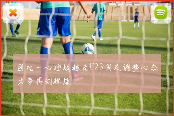 团结一心迎战越南U23国足调整心态力争再创辉煌