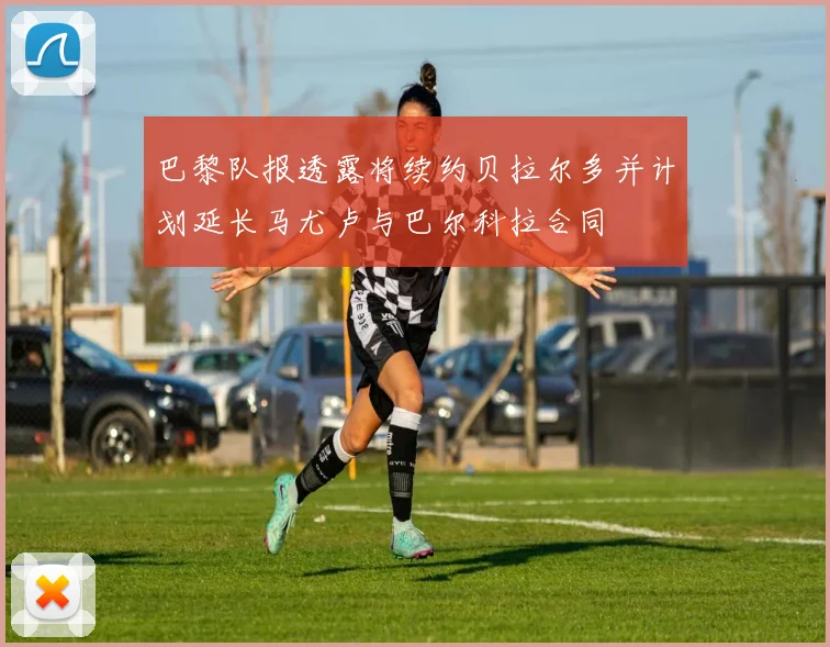 巴黎队报透露将续约贝拉尔多并计划延长马尤卢与巴尔科拉合同