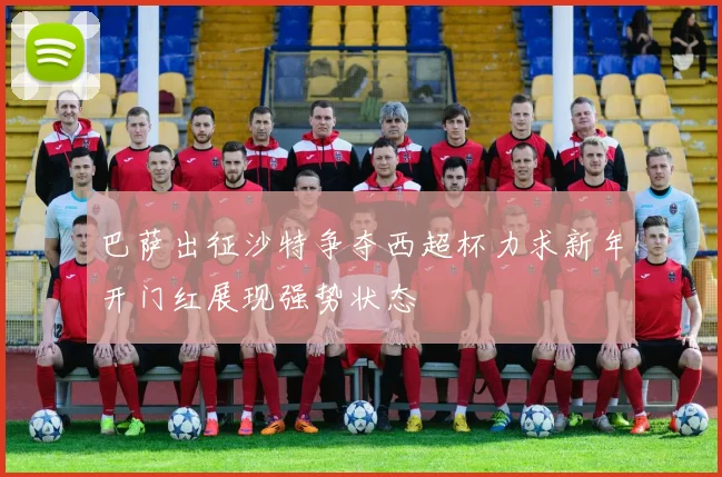 巴萨出征沙特争夺西超杯力求新年开门红展现强势状态