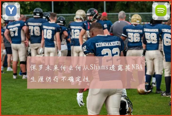 保罗未来何去何从Shams透露其NBA生涯仍存不确定性