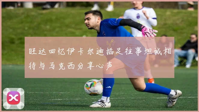 旺达回忆伊卡尔迪插足往事坦诚相待与马克西分享心声
