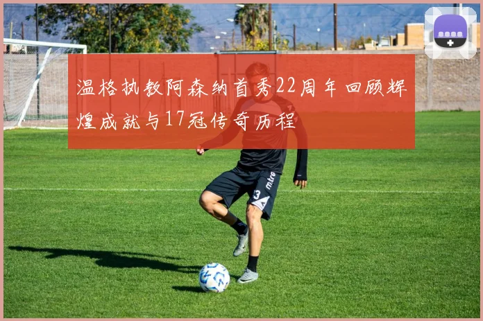 温格执教阿森纳首秀22周年回顾辉煌成就与17冠传奇历程