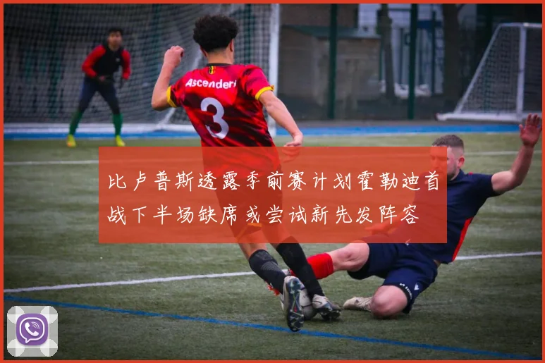 比卢普斯透露季前赛计划霍勒迪首战下半场缺席或尝试新先发阵容