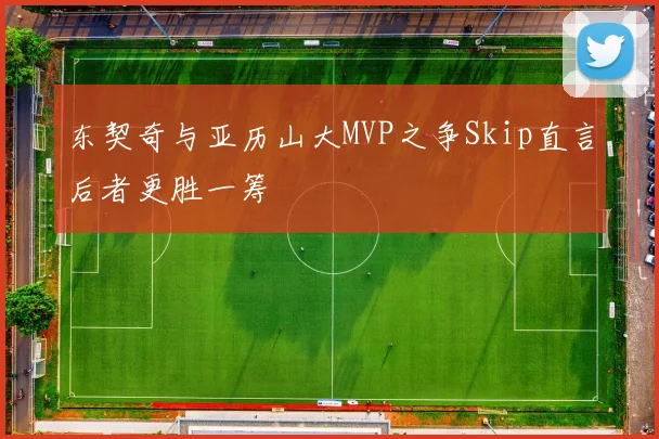 东契奇与亚历山大MVP之争Skip直言后者更胜一筹
