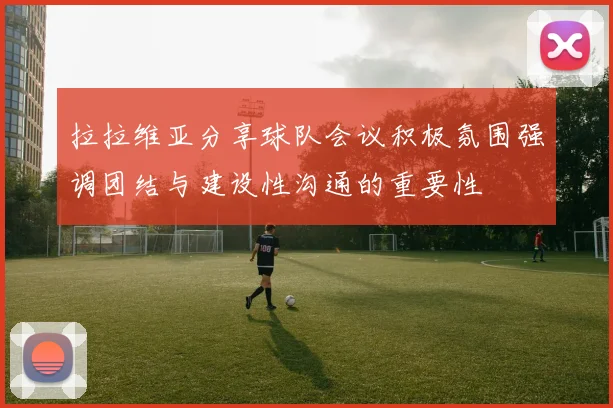 拉拉维亚分享球队会议积极氛围强调团结与建设性沟通的重要性