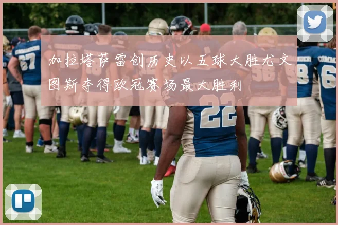 加拉塔萨雷创历史以五球大胜尤文图斯夺得欧冠赛场最大胜利