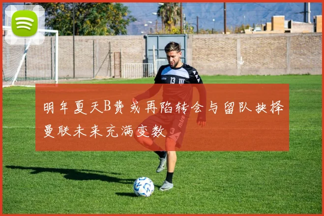 明年夏天B费或再陷转会与留队抉择曼联未来充满变数
