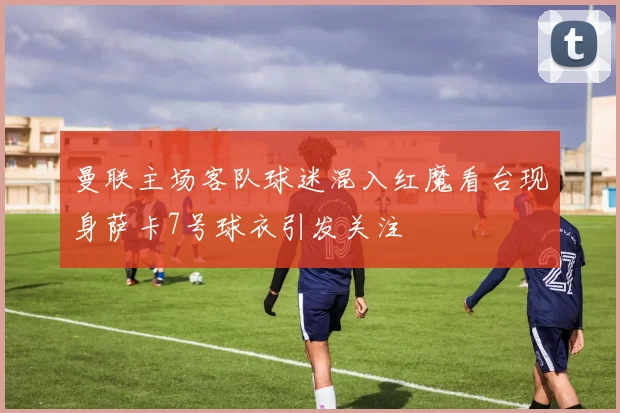 曼联主场客队球迷混入红魔看台现身萨卡7号球衣引发关注