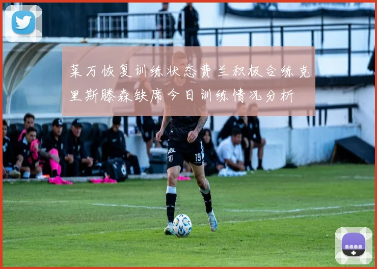 莱万恢复训练状态费兰积极合练克里斯滕森缺席今日训练情况分析