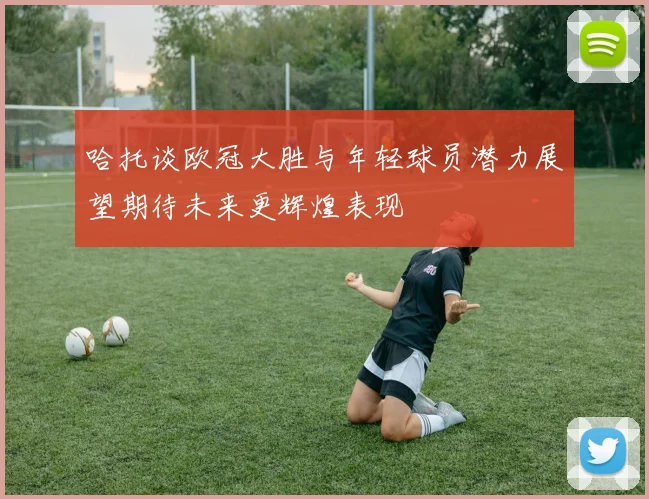 哈托谈欧冠大胜与年轻球员潜力展望期待未来更辉煌表现