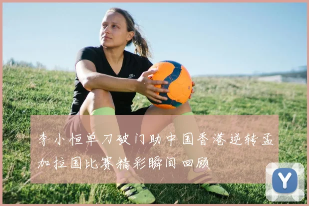 李小恒单刀破门助中国香港逆转孟加拉国比赛精彩瞬间回顾