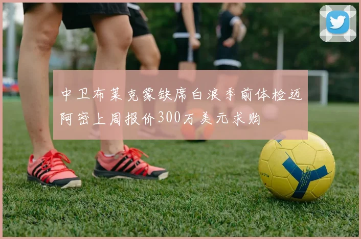 中卫布莱克蒙缺席白浪季前体检迈阿密上周报价300万美元求购
