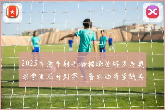 2025年意甲射手榜揭晓劳塔罗与奥尔索里尼并列第一普利西奇紧随其后