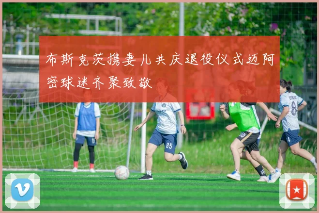 布斯克茨携妻儿共庆退役仪式迈阿密球迷齐聚致敬