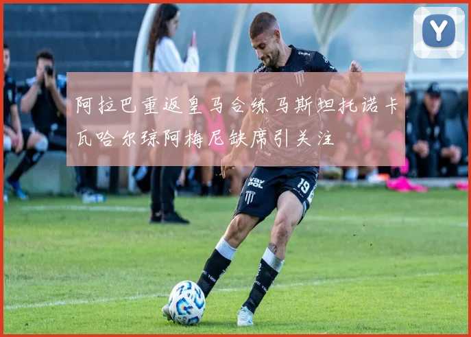 阿拉巴重返皇马合练马斯坦托诺卡瓦哈尔琼阿梅尼缺席引关注