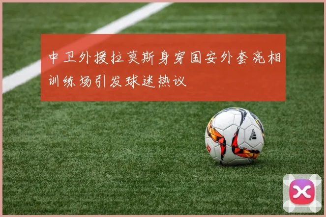 中卫外援拉莫斯身穿国安外套亮相训练场引发球迷热议
