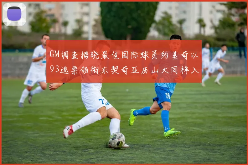 GM调查揭晓最佳国际球员约基奇以93选票领衔东契奇亚历山大同样入围