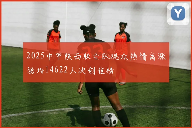2025中甲陕西联合队观众热情高涨场均14622人次创佳绩