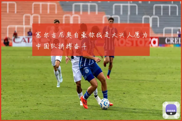 塞尔吉尼奥自豪称我是大兴人愿为中国队拼搏奋斗