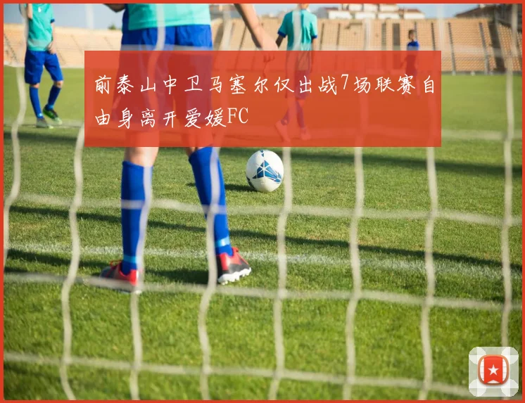 前泰山中卫马塞尔仅出战7场联赛自由身离开爱媛FC