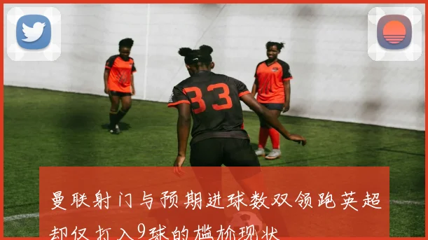 曼联射门与预期进球数双领跑英超却仅打入9球的尴尬现状