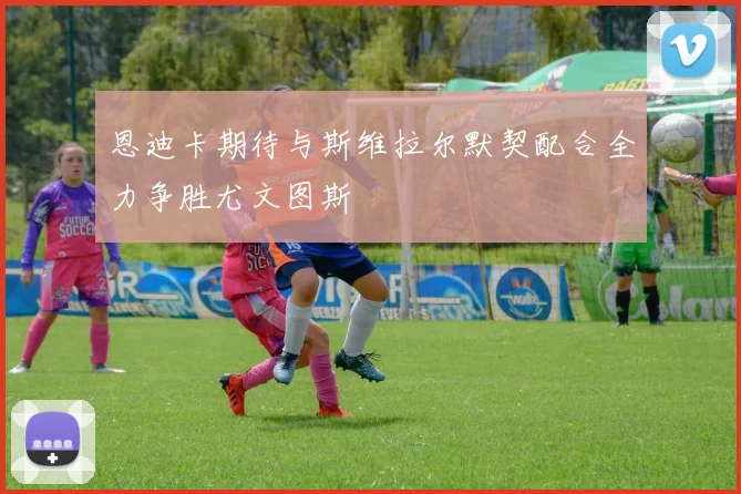 恩迪卡期待与斯维拉尔默契配合全力争胜尤文图斯